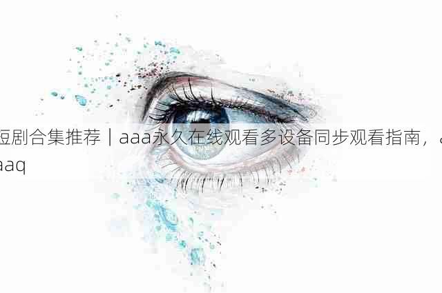 短剧合集推荐|aaa永久在线观看多设备同步观看指南,aaaq