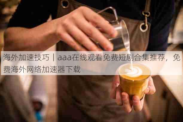 海外加速技巧|aaa在线观看免费短剧合集推荐,免费海外网络加速器下载