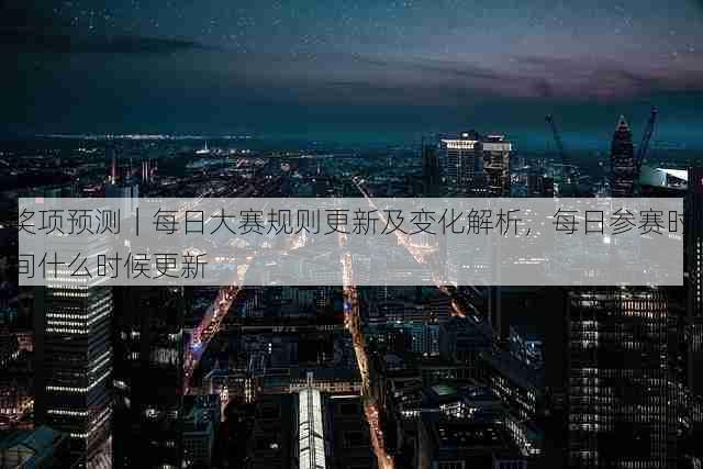 奖项预测|每日大赛规则更新及变化解析,每日参赛时间什么时候更新