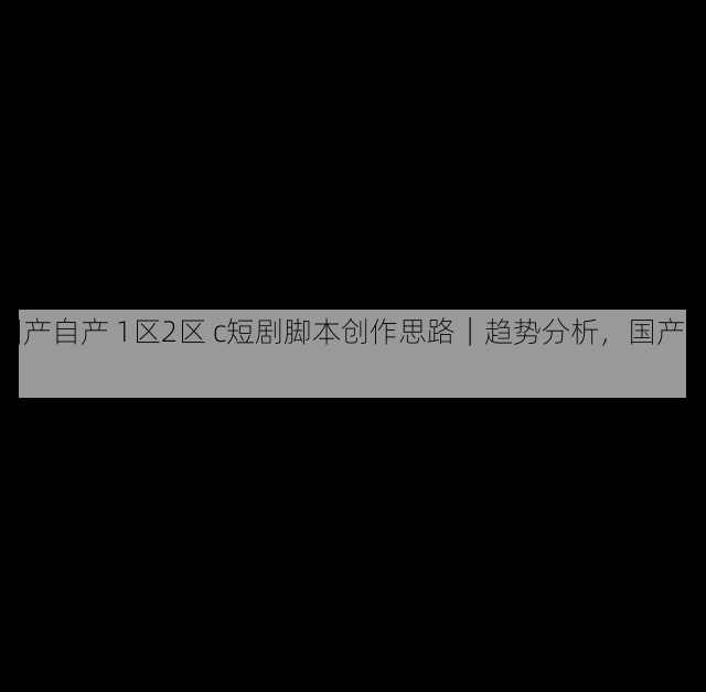 国产自产 1区2区 c短剧脚本创作思路|趋势分析,国产区_1