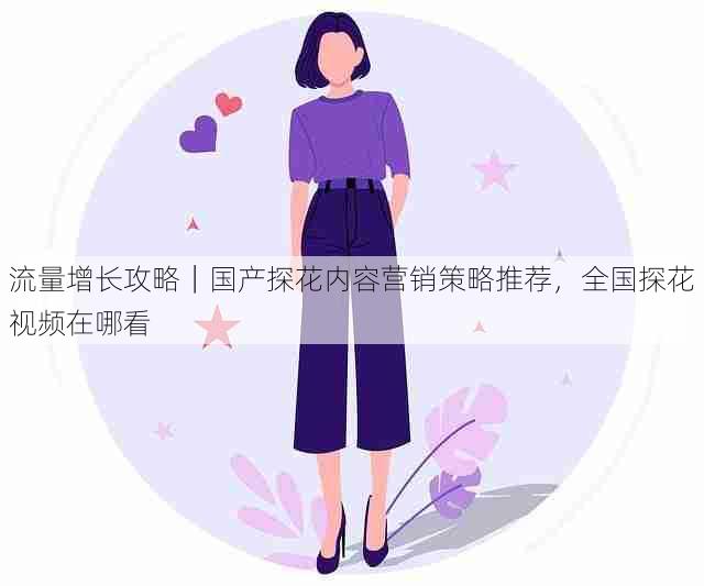 流量增长攻略|国产探花内容营销策略推荐,全国探花视频在哪看