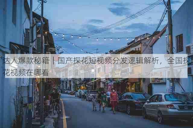 达人爆款秘籍|国产探花短视频分发逻辑解析,全国探花视频在哪看