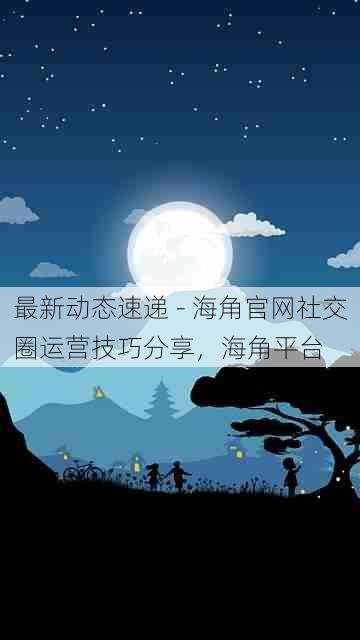 最新动态速递 - 海角官网社交圈运营技巧分享,海角平台