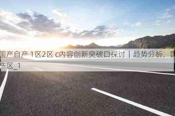 国产自产 1区2区 c内容创新突破口探讨|趋势分析,国产区_1