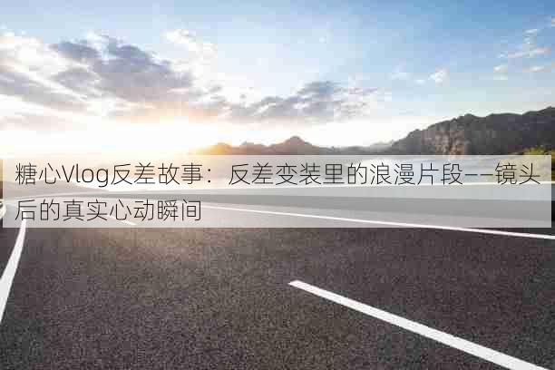 糖心Vlog反差故事:反差变装里的浪漫片段——镜头后的真实心动瞬间